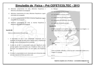 Simuladão de Física – Pré CEFET/COLTEC - 2013
Gabarito completo com o Tio Breno – correiodobreno@gmail.com
=D
b) diferentes comprimentos de onda, diferentes frequências e
diferentes velocidades de propagação.
c) diferentes comprimentos de onda, diferentes frequências e iguais
velocidades de propagação.
d) os mesmos comprimentos de onda, as mesmas frequências e iguais
velocidades de propagação.
e) diferentes comprimentos de onda, as mesmas frequências e
diferentes velocidades de propagação.
Questão 08)
Sobre as ondas sonoras afirmamos que:
I. A intensidade do som é uma propriedade relacionada com a
amplitude de vibração da onda sonora. Quanto maior a amplitude de
vibração, maior a intensidade do som produzido.
II. A altura de um som é a propriedade usada para classifica-lo como
grave ou agudo e está relacionada com a freqüência. Assim, um som
grave tem uma freqüência baixa e um som agudo, uma freqüência
alta.
III. O timbre é a propriedade do som relacionada com a forma das ondas
sonoras e depende da fonte que emite o som.
A. Marque:
a) se e somente se (I) for correta.
b) se e somente se (II) for correta.
c) se somente (I) e (II) forem corretas.
d) se somente (II) e (III) foram corretas.
e) se (I), (II) e (III) forem corretas.
Questão 09)
A figura representa um espelho plano, um objeto, O, sua imagem, I, e
cinco observadores em posições distintas, A, B, C, D e E.
B
C
D
O E
IA
espelho
Entre as posições indicadas, a única da qual o observador poderá ver a
imagem I é a posição.
a) A
b) B
 