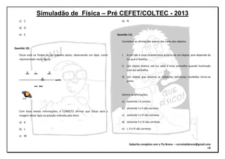 Simuladão de Física – Pré CEFET/COLTEC - 2013
Gabarito completo com o Tio Breno – correiodobreno@gmail.com
=D
c) C
d) D
e) E
Questão 10)
Oscar está na frente de um espelho plano, observando um lápis, como
representado nesta figura:
Com base nessas informações, é CORRETO afirmar que Oscar verá a
imagem desse lápis na posição indicada pela letra:
a) K
b) L
c) M
d) N
Questão 11)
Considere as afirmações acerca das cores dos objetos.
I. A cor não é uma característica própria de um objeto, pois depende da
luz que o ilumina.
II. Um objeto branco sob luz solar é visto vermelho quando iluminado
com luz vermelha.
III. Um objeto que absorva as radiações luminosas recebidas torna-se
preto.
Dentre as afirmações,
a) somente I é correta.
b) somente I e II são corretas.
c) somente I e III são corretas.
d) somente II e III são corretas.
e) I, II e III são corretas.
 