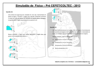 Simuladão de Física – Pré CEFET/COLTEC - 2013
Gabarito completo com o Tio Breno – correiodobreno@gmail.com
=D
Questão 12)
Uma câmera de segurança (C), instalada em uma sala, representada em
planta na figura, “visualiza” a região clara indicada. Desejando aumentar
o campo de visão da câmera, foi colocado um espelho plano, retangular,
ocupando toda a região da parede entre os pontos A e B.
Nessas condições, a figura que melhor representa a região clara, que
passa a ser visualizada pela câmera, é
Questão 13)
Um barco tenta atravessar um rio com 1,0km de largura. A correnteza do
rio é paralela às margens e tem velocidade de 4,0km/h. A velocidade do
barco, em relação à água,é 3,0km/h perpendicularmente às margens.
Nestas condições, pode–se afirmar que o barco:
a) Atravessaria o rio em 12 minutos;
b) Atravessaria o rio em 15minutos;
c) Atravessaria o rio em 20 minutos;
d) Nunca atravessaria o rio
 