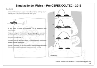 Simuladão de Física – Pré CEFET/COLTEC - 2013
Gabarito completo com o Tio Breno – correiodobreno@gmail.com
=D
Questão 14)
Uma caminhonete move-se, com aceleração constante, ao longo de uma
estrada plana e reta, como representado nesta figura:
A seta indica o sentido da velocidade e o da aceleração dessa
caminhonete.
Ao passar pelo ponto P, indicado na figura, um passageiro, na carroceria
do veículo, lança uma bola para cima, verticalmente em relação a ele.
Despreze a resistência do ar.
Considere que, nas alternativas abaixo, a caminhonete está representada
em dois instantes consecutivos.
Assinale a alternativa em que está mais bem representada a trajetória da
bola vista por uma pessoa, parada, no acostamento da estrada.
a)
b)
c)
d)
Questão 15)
 