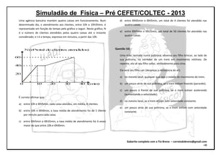 Simuladão de Física – Pré CEFET/COLTEC - 2013
Gabarito completo com o Tio Breno – correiodobreno@gmail.com
=D
Uma agência bancária mantém quatro caixas em funcionamento. Num
determinado dia, o atendimento aos clientes, entre 10h e 10h35min, é
representado em função do tempo pelo gráfico a seguir. Neste gráfico, N
é o número de clientes atendidos pelos quatro caixas até o instante
considerado; e t é o tempo, expresso em minutos, a partir das 10h.
N(n total de clientes atendidos)
60
40
20
0 10 20 30 40 t(min)
o
É correto afirmar que:
a) entre 10h e l0hl5min, cada caixa atendeu, em média, 8 clientes.
b) entre 10h e l0hl0min, a taxa média de atendimento foi de 1 cliente
por minuto para cada caixa.
c) entre l0hl5min e l0h35min, a taxa média de atendimento foi 4 vezes
maior do que entre 10h e l0hl0min.
d) entre l0h05min e l0hl5min, um total de 4 clientes foi atendido nas
quatro caixas.
e) entre l0hl5min e l0h25min, um total de 50 clientes foi atendido nas
quatro caixas.
Questão 16)
Uma mãe, sentada numa poltrona, observa seu filho brincar, ao lado de
sua poltrona, no corredor de um trem em movimento retilíneo. De
repente, ela vê seu filho saltar, verticalmente para cima.
Ela verá seu filho cair (despreze a resistência do ar):
a) no mesmo local, qualquer que seja o estado de movimento do trem;
b) um pouco atrás de sua poltrona, se o trem estiver freando (parando);
c) um pouco á frente de sua poltrona, se o trem estiver acelerando
(aumentando a velocidade);
d) no mesmo local, se o trem estiver com velocidade constante;
e) um pouco atrás de sua poltrona, se o trem estiver com velocidade
constante.
 