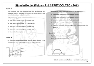 Simuladão de Física – Pré CEFET/COLTEC - 2013
Gabarito completo com o Tio Breno – correiodobreno@gmail.com
=D
Questão 17)
Dois corredores, João José, aproximam-se da linha de chegada de uma
maratona. João tem velocidade 3m/s e está a 30 metros da linha e José
tem velocidade 5m/s e está a 40m da linha.
Indique a resposta correta.
a) João vence a corrida e chega 5s a frente de José
b) João vence a corrida e chega 10s a frente de José
c) José vence a corrida e chega 8s a frente de João
d) José vence a corrida e chega 2s a frente de João
e) José e João chegam juntos
Questão 18)
Os gráficos na figura representam as posições de dois veículos, A e B,
deslocando-se sobre uma estrada retilínea, em função do tempo.
A partir desses gráficos, é possível concluir que, no intervalo de 0 a t,
a) a velocidade do veículo A é maior que a do veículo B.
b) a aceleração do veículo A é maior que a do veículo B.
c) o veículo A está se deslocando à frente do veículo B.
d) os veículos A e B estão se deslocando um ao lado do outro.
e) a distância percorrida pelo veículo A é maior que a percorrida pelo
veículo B.
Questão 19)
O gráfico representa um corpo em movimento retilíneo.
Nessas condições, é correto afirmar:
 