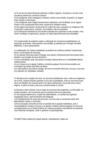 a) O uso de escravos africanos alimenta o tráfico negreiro, tornando-o um dos mais 
lucrativos setores do comércio colonial. 
b) Os indígenas eram selvagens e lutavam contra a escravidão, enquanto os negros 
eram dóceis e submissos. 
c) Os indígenas eram frágeis fisicamente e adoeciam com facilidade, já os negros 
tinham uma constituição física forte, propícia ao trabalho braçal. 
d) Os negros dominavam as técnicas do cultivo da cana, enquanto os indígenas não 
conheciam a agricultura, portanto, seu trabalho não era produtivo. 
e) Os africanos resistiram ao escravismo através dos quilombos e das revoltas, mas 
foram mantidos na agricultura, porque os índios desconheciam essa atividade. 
©-A organização do engenho exigia a utilização de numerosos trabalhadores na 
produção açucareira, estimulando a escravidão, já adotada por Portugal nas Ilhas 
Atlânticas, e que representava: 
a) a efetivação do sistema capitalista na periferia do sistema colonial, fundamental 
para a acumulação de riquezas. 
b) um grande retrocesso para Portugal, que desde o Renascimento Humanista havia 
abolido a escravidão de seus territórios. 
c) uma contradição, pois nos países europeus desenvolvia-se a mentalidade liberal, 
antiescravista. 
d) um choque com a Igreja Católica, contrária qualquer forma de escravidão, por 
considerar que todos são filhos de Deus. 
e) a retomada do escravismo antigo, tal como no Império Romano, em que o escravo 
era utilizado em atividades variadas. 
©--Na época da moagem de cana, os escravos trabalhavam dia e noite nos engenhos, 
em turnos, proporcionando grandes lucros aos proprietários. Para os escravos esse 
ritmo de trabalho era massacrante e em geral sobreviviam cerca oito anos nesse 
regime. A partir do texto e de seus conhecimentos é correto: 
a) Durante a fase colonial, houve fugas de escravos dos engenhos e a formação, no 
sertão brasileiro, de mocambos que se transformaram em quilombos. 
b) Tal situação determinou a ação dos latifundiários, no sentido de organizar 
expedições para o aprimoramento de indígenas. 
c) O barateamento do preço de escravos, uma vez que a compra por parte dos 
latifundiários tendeu a aumentar. 
d) Essa situação somente ocorreu no período de ocupação holandesa, pois a 
necessidade de manter os lucros e os gastos militares sobrecarregava os escravos. 
e) Implementou-se no Brasil Colônia um sistema produtivo semelhante ao existente 
nas indústrias europeias, onde o operário é superexplorado. 
©-UnB) Pelos dados do mapa abaixo, entendemos tratar-se: 
 