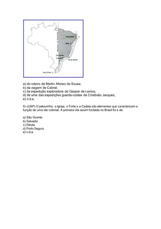 a) do roteiro de Martin Afonso de Sousa; 
b) da viagem de Cabral; 
c) da expedição exploradora de Gaspar de Lemos; 
d) de uma das expedições guarda-costas de Cristóvão Jacques; 
e) n.d.a. 
©--(USP) O pelourinho, a Igreja, o Forte e a Cadeia são elementos que caracterizam a 
função de uma vila colonial. A primeira vila assim fundada no Brasil foi a de: 
a) São Vicente 
b) Salvador 
c) Olinda 
d) Porto Seguro 
e) n.d.a. 
