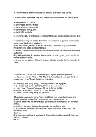 III. Transferência da família real para o Brasil e abertura dos portos. 
Os itens acima sintetizam algumas razões que respondem, no Brasil, pela: 
a) independência política 
b) eliminação da importação 
c) decadência da mineração 
d) colonização portuguesa 
e) expansão territorial 
5- (MACKENZIE) O processo de independência do Brasil caracterizou-se por: 
a) ser conduzido pela classe dominante que manteve o governo monárquico 
como garantia de seus privilégios; 
b) ter uma ideologia democrática e reformista, alterando o quadro social 
imediatamente após a independência; 
c) evitas a dependência dos mercados internacionais, criando uma economia 
autônoma; 
d) grande participação popular, fundamental na prolongada guerra contra as 
tropas metropolitanas; 
e) promover um governo liberal e descentralizado através da Constituição de 
1824. 
1)Apesar das críticas, nos últimos tempos, alguns países superaram o 
subdesenvolvimento. São os NIC (Newly Industrialized Countries), também 
conhecidos como "Tigres Asiáticos". São eles: 
a) Coreia do Sul, Hong Kong, Taiwan (Formosa) e Cingapura. 
b) Coreia do Sul, Coreia do Norte, China e Taiwan (Formosa). 
c) Hong Kong, Taiwan (Formosa), China e Coreia do Sul. 
d) Taiwan (Formosa), Cambodja, Coreia e China. 
e) China, Coreia, Hong Kong e Cingapura. 
-Os países conhecidos como Tigres Asiáticos, que se destacam por uma 
grande pujança econômica, caracterizam-se, basicamente, por: 
a) serem altamente industrializados, porém muito dependentes de matérias-primas. 
b) exibirem elevados índices de produção de petróleo e aço. 
c) apresentarem economia baseada no setor primário com emprego de 
numerosa mão 
de obra. 
d) apresentarem elevada produção industrial destinada essencialmente ao 
mercado interno. 
e-n.d.a 
 