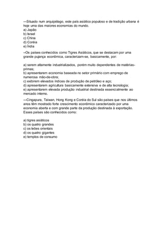 ---Situado num arquipélago, este país asiático populoso e de tradição urbana é 
hoje uma das maiores economias do mundo. 
a) Japão 
b) Israel 
c) China 
d) Coréia 
e) Índia 
--Os países conhecidos como Tigres Asiáticos, que se destacam por uma 
grande pujança econômica, caracterizam-se, basicamente, por: 
a) serem altamente industrializados, porém muito dependentes de matérias-primas; 
b) apresentarem economia baseada no setor primário com emprego de 
numerosa mão-de-obra; 
c) exibirem elevados índices de produção de petróleo e aço; 
d) apresentarem agricultura basicamente extensiva e de alta tecnologia; 
e) apresentarem elevada produção industrial destinada essencialmente ao 
mercado interno. 
---Cingapura, Taiwan, Hong Kong e Coréia do Sul são países que nos últimos 
anos têm mostrado forte crescimento econômico caracterizado por uma 
economia aberta e com grande parte da produção destinada à exportação. 
Esses países são conhecidos como: 
a) tigres asiáticos 
b) os quatro grandes 
c) os leões orientais 
d) os quatro gigantes 
e) templos de consumo 
 