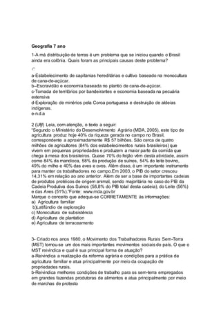 Geografia 7 ano 
1-A má distribuição de terras é um problema que se iniciou quando o Brasil 
ainda era colônia. Quais foram as principais causas deste problema? 
a-Estabelecimento de capitanias hereditárias e cultivo baseado na monocultura 
de cana-de-açúcar. 
b--Escravidão e economia baseada no plantio de cana-de-açúcar. 
c-Tomada de territórios por bandeirantes e economia baseada na pecuária 
extensiva 
d-Exploração de minérios pela Coroa portuguesa e destruição de aldeias 
indígenas. 
e-n.d.a 
2 (Ufjf) Leia, com atenção, o texto a seguir: 
“Segundo o Ministério do Desenvolvimento Agrário (MDA, 2005), este tipo de 
agricultura produz hoje 40% da riqueza gerada no campo no Brasil, 
correspondente a aproximadamente R$ 57 bilhões. São cerca de quatro 
milhões de agricultores (84% dos estabelecimentos rurais brasileiros) que 
vivem em pequenas propriedades e produzem a maior parte da comida que 
chega à mesa dos brasileiros. Quase 70% do feijão vêm desta atividade, assim 
como 84% da mandioca, 58% da produção de suínos, 54% do leite bovino, 
49% do milho e 40% das aves e ovos. Além disso, é um importante instrumento 
para manter os trabalhadores no campo.Em 2003, o PIB do setor cresceu 
14,31% em relação ao ano anterior. Além de ser a base de importantes cadeias 
de produtos protéicos de origem animal, sendo majoritária no caso do PIB da 
Cadeia Produtiva dos Suínos (58,8% do PIB total desta cadeia), do Leite (56%) 
e das Aves (51%).”Fonte: www.mda.gov.br 
Marque o conceito que adequa-se CORRETAMENTE às informações: 
a) Agricultura familiar 
b)Latifúndio de exploração 
c) Monocultura de subsistência 
d) Agricultura de plantation 
e) Agricultura de terraceamento 
3- Criado nos anos 1980, o Movimento dos Trabalhadores Rurais Sem-Terra 
(MST) tornou-se um dos mais importantes movimentos sociais do país. O que o 
MST reivindica e qual é sua principal forma de atuação? 
a-Reivindica a realização da reforma agrária e condições para a prática da 
agricultura familiar e atua principalmente por meio da ocupação de 
propriedades rurais. 
b-Reivindica melhores condições de trabalho para os sem-terra empregados 
em grandes fazendas produtoras de alimentos e atua principalmente por meio 
de marchas de protesto 
 