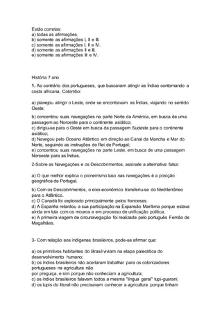 Estão corretas: 
a) todas as afirmações. 
b) somente as afirmações I, II e III. 
c) somente as afirmações I, II e IV. 
d) somente as afirmações II e III. 
e) somente as afirmações III e IV. 
História 7 ano 
1. Ao contrário dos portugueses, que buscavam atingir as Índias contornando a 
costa africana, Colombo: 
a) planejou atingir o Leste, onde se encontravam as Índias, viajando no sentido 
Oeste; 
b) concentrou suas navegações na parte Norte da América, em busca de uma 
passagem ao Noroeste para o continente asiático; 
c) dirigiu-se para o Oeste em busca da passagem Sudeste para o continente 
asiático; 
d) Navegou pelo Oceano Atlântico em direção ao Canal da Mancha e Mar do 
Norte, seguindo as instruções do Rei de Portugal; 
e) concentrou suas navegações na parte Leste, em busca de uma passagem 
Noroeste para as Índias. 
2-Sobre as Navegações e os Descobrimentos, assinale a alternativa falsa: 
a) O que melhor explica o pioneirismo luso nas navegações é a posição 
geográfica de Portugal. 
b) Com os Descobrimentos, o eixo-econômico transferiu-se do Mediterrâneo 
para o Atlântico. 
c) O Canadá foi explorado principalmente pelos franceses. 
d) A Espanha retardou a sua participação na Expansão Marítima porque estava 
ainda em luta com os mouros e em processo de unificação política. 
e) A primeira viagem de circunavegação foi realizada pelo português Fernão de 
Magalhães. 
3- Com relação aos indígenas brasileiros, pode-se afirmar que: 
a) os primitivos habitantes do Brasil viviam na etapa paleolítica do 
desenvolvimento humano; 
b) os índios brasileiros não aceitaram trabalhar para os colonizadores 
portugueses na agricultura não 
por preguiça, e sim porque não conheciam a agricultura; 
c) os índios brasileiros falavam todos a mesma "língua geral" tupi-guarani; 
d) os tupis do litoral não precisavam conhecer a agricultura porque tinham 
 