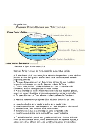 Geografia 5 ano 
1-Observe a figura acima e responda 
Sobre as Zonas Térmicas da Terra, responda a alternativa correta: 
a) A zona intertropical costuma registrar elevadas temperaturas por se localizar 
próxima à Linha do Equador, zona da Terra onde os raios solares incidem 
perpendicularmente 
b) As zonas temperadas, em um determinado período do ano, registram 
temperaturas inferiores em relação às zonas polares da Terra. 
c) Quando mais próxima uma localidade se encontra do Meridiano de 
Greenwich, maior a sua exposição aos raios solares. 
d) A zona intertropical recebe maior incidência de luz que as zonas polares, 
porém em menor intensidade em comparação com as zonas temperadas. 
e) As zonas térmicas da Terra são responsáveis pelas estações do ano 
2- Assinale a alternativa que aponta todas as zonas climáticas da Terra: 
a) zona glacial ártica, zona glacial antártica, zona glacial polar 
b) zona temperada norte, zona temperada sul, zona temperada intertropical 
c) zona latitudinal, zona cardinal, zona polar atlântica 
d) zona temperada sul, zona intertropical, zona temperada norte. 
e) zona temperada ártica, zona polar antártica, zona intertropical 
3- O território brasileiro possui uma grande variabilidade climática. Além de 
sofrer os mais diversos efeitos, como a maritimidade em algumas regiões, a 
altitude em outras, o Brasil apresenta também uma grande diversidade de 
 