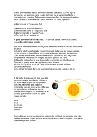 climas provenientes de sua elevada extensão latitudinal. Assim, o país 
apresenta, por exemplo, uma região Sul mais fria e as regiões Norte e 
Nordeste mais quentes. Tal variação decorre do fato de o espaço brasileiro 
estar localizado em diferentes zonas térmicas da Terra, que são: 
a) Intertropical e Temperada Sul 
b) Intertropical e Glacial Antártica 
c) Temperada Norte e Temperada Sul 
d) Intertemperada e Tropical Norte 
e) Tropical Sul e Intertropical. 
4- (Site Exercícios Brasil Escola) – Sobre as Zonas Térmicas da Terra, 
responda a alternativa correta: 
a) A zona intertropical costuma registrar elevadas temperaturas por se localizar 
próxima 
b) A zona intertropical recebe maior incidência de luz que as zonas polares, 
porém em menor intensidade em comparação com as zonas temperadas. 
c) As zonas temperadas, em um determinado período do ano, registram 
temperaturas inferiores em relação às zonas polares da Terra. 
d) Quando mais próxima uma localidade se encontra do Meridiano de 
Greenwich, maior a sua exposição aos raios solares. 
à Linha do Equador, zona da Terra onde os raios solares incidem 
perpendicularmente. 
e) As zonas térmicas da Terra são responsáveis pelas estações do an 
5- luz solar é responsável pela vida dos 
seres do planeta. As plantas utilizam a 
luz solar na produção de seu próprio 
alimento, liberando gás oxigênio, 
importante para os seres vivos. Nós não 
conseguiríamos sobreviver sem a 
presença do oxigênio no planeta.Qual e 
o único que fornece calor e luz para 
nosso planeta. 
a-sol 
b-lua 
c-estrelas 
d-plantas 
e-ferros 
1-À medida que a empresa açucareira se expandia no Brasil, fez-se opção pela mão-de- 
obra escrava de origem africana, em substituição ao trabalho indígena. Esta opção 
pode ser explicada, porque: 
 