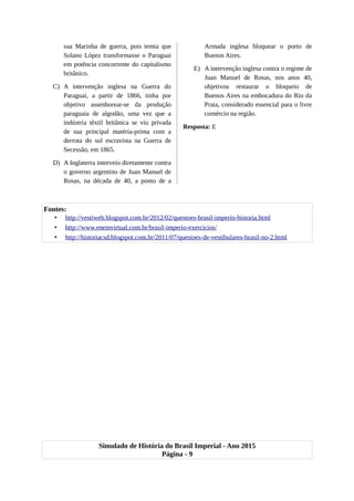 sua Marinha de guerra, pois temia que
Solano López transformasse o Paraguai
em potência concorrente do capitalismo
britânico.
C) A intervenção inglesa na Guerra do
Paraguai, a partir de 1866, tinha por
objetivo assenhorear-se da produção
paraguaia de algodão, uma vez que a
indústria têxtil britânica se viu privada
de sua principal matéria-prima com a
derrota do sul escravista na Guerra de
Secessão, em 1865.
D) A Inglaterra interveio diretamente contra
o governo argentino de Juan Manuel de
Rosas, na década de 40, a ponto de a
Armada inglesa bloquear o porto de
Buenos Aires.
E) A intervenção inglesa contra o regime de
Juan Manuel de Rosas, nos anos 40,
objetivou restaurar o bloqueio de
Buenos Aires na embocadura do Rio da
Prata, considerado essencial para o livre
comércio na região.
Resposta: E
Fontes:
• http://vestiweb.blogspot.com.br/2012/02/questoes-brasil-imperio-historia.html
• http://www.enemvirtual.com.br/brasil-imperio-exercicios/
• http://historiacsd.blogspot.com.br/2011/07/questoes-de-vestibulares-brasil-no-2.html
Simulado de História do Brasil Imperial - Ano 2015
Página - 9
 