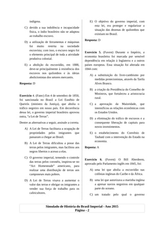 indígena.
C) devido a sua indolência e incapacidade
física, o índio brasileiro não se adaptou
ao trabalho escravo.
D) a utilização de ferramentas e máquinas
foi muito restrita na sociedade
escravista; com isso, o escravo negro foi
o elemento principal de toda a atividade
produtiva colonial.
E) a abolição da escravidão, em 1888,
deve-se principalmente à resistência dos
escravos nos quilombos e às ideias
abolicionistas dos setores mercantis.
Resposta: D
Exercício 4. (Fatec) Em 4 de setembro de 1850,
foi sancionada no Brasil a Lei Eusébio de
Queirós (ministro da Justiça), que abolia o
tráfico negreiro em nosso país. Em decorrência
dessa lei, o governo imperial brasileiro aprovou
outra, “a Lei de Terras”.
Dentre as alternativas a seguir, assinale a correta.
A) A Lei de Terras facilitava a ocupação de
propriedades pelos imigrantes que
passaram a chegar ao Brasil.
B) A Lei de Terras dificultou a posse das
terras pelos imigrantes, mas facilitou aos
negros libertos o acesso a elas.
C) O governo imperial, temendo o controle
das terras pelos coronéis, inspirou-se no
“Act Homesteade” americano, para
realizar uma distribuição de terras aos
camponeses mais pobres.
D) A Lei de Terras visava a aumentar o
valor das terras e obrigar os imigrantes a
vender sua força de trabalho para os
cafeicultores.
E) O objetivo do governo imperial, com
esta lei, era proteger e regularizar a
situação das dezenas de quilombos que
existiam no Brasil.
Resposta: D
Exercício 5. (Fuvest) Durante o Império, a
economia brasileira foi marcada por sensível
dependência em relação à Inglaterra e a outros
países europeus. Essa situação foi alterada em
1844 com:
A) a substituição do livre-cambismo por
medidas protecionistas, através da Tarifa
Alves Branco.
B) a criação da Presidência do Conselho de
Ministros, que fortaleceu a aristocracia
rural.
C) a aprovação da Maioridade, que
intensificou as relações econômicas com
os Estados Unidos.
D) a eliminação do tráfico de escravos e a
consequente liberação de capitais para
novos investimentos.
E) o estabelecimento do Convênio de
Taubaté com a intervenção do Estado na
economia.
Reposta: A
Exercício 6. (Fuvest) O Bill Aberdeem,
aprovado pelo Parlamento inglês em 1845, foi:
A) uma lei que abolia a escravidão nas
colônias inglesas do Caribe e da África.
B) uma lei que autorizava a marinha inglesa
a apresar navios negreiros em qualquer
parte do oceano.
C) um tratado pelo qual o governo
Simulado de História do Brasil Imperial - Ano 2015
Página - 2
 