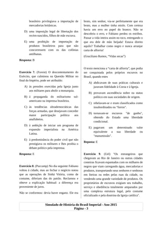 brasileiro privilegiava a importação de
mercadorias britânicas.
D) uma imposição legal de libertação dos
recém-nascidos, filhos de mãe escrava.
E) uma proibição de importação de
produtos brasileiros para que não
concorressem com os das colônias
antilhanas.
Resposta: B
Exercício 7. (Fuvest) O descontentamento do
Exército, que culminou na Questão Militar no
final do Império, pode ser atribuído:
A) às pressões exercidas pela Igreja junto
aos militares para abolir a monarquia.
B) à propaganda do militarismo sul-
americano na imprensa brasileira.
C) às tendências ultrademocráticas das
forças armadas, que desejavam conceder
maior participação política aos
analfabetos.
D) à ambição de iniciar um programa de
expansão imperialista na América
Latina.
E) à predominância do poder civil que não
prestigiava os militares e lhes proibia o
debate político pela imprensa.
Resposta: E
Exercício 8. (Puccamp) No dia seguinte Fabiano
voltou à cidade, mas ao fechar o negócio notou
que as operações de Sinhá Vitória, como de
costume, diferiam das do patrão. Reclamou e
obteve a explicação habitual: a diferença era
proveniente de juros.
Não se conformou: devia haver engano. Ele era
bruto, sim senhor, via-se perfeitamente que era
bruto, mas a mulher tinha miolo. Com certeza
havia um erro no papel do branco. Não se
descobriu o erro, e Fabiano perdeu os estribos.
Passar a vida inteira assim no toco, entregando o
que era dele de mão beijada! Estava direito
aquilo? Trabalhar como negro e nunca arranjar
carta de alforria!
(Graciliano Ramos, “Vidas secas”)
O texto menciona a “carta de alforria”, que podia
ser conquistada pelos próprios escravos no
Brasil, quando estes
A) abdicavam de suas práticas culturais e
juravam fidelidade à Coroa e à Igreja.
B) provavam ascendência nobre ou status
político em suas sociedades de origem.
C) rebelavam-se e eram classificados como
insubordinados ou "forros".
D) tornavam-se escravos "de ganho",
obtendo do Estado uma liberdade
condicional.
E) pagavam um determinado valor
equivalente a sua liberdade ou
"manumissão".
Reposta: E
Exercício 9. (Uel) "Os estrangeiros que
chegavam ao Rio de Janeiro ou outras cidades
costeiras ficavam espantados com os milhares de
negros que viam carregando água, mercadorias e
produtos, transportando seus senhores e senhoras
em liteiras ou redes pelas ruas da cidade, ou
vendendo uma grande variedade de produtos. Os
proprietários de escravos exigiam seu trabalho,
serviço e obediência totalmente amparados por
uma complexa estrutura legal, pelo costume
oficializado e pela doutrina da Igreja católica".
Simulado de História do Brasil Imperial - Ano 2015
Página - 3
 