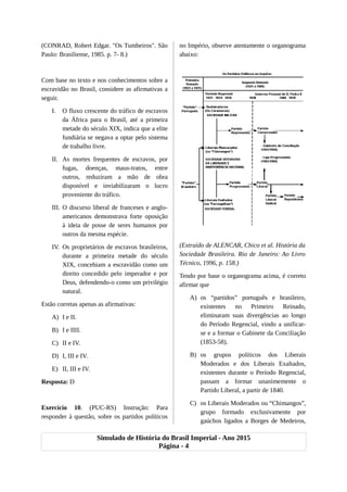 (CONRAD, Robert Edgar. "Os Tumbeiros". São
Paulo: Brasiliense, 1985. p. 7- 8.)
Com base no texto e nos conhecimentos sobre a
escravidão no Brasil, considere as afirmativas a
seguir.
I. O fluxo crescente do tráfico de escravos
da África para o Brasil, até a primeira
metade do século XIX, indica que a elite
fundiária se negava a optar pelo sistema
de trabalho livre.
II. As mortes frequentes de escravos, por
fugas, doenças, maus-tratos, entre
outros, reduziram a mão de obra
disponível e inviabilizaram o lucro
proveniente do tráfico.
III. O discurso liberal de franceses e anglo-
americanos demonstrava forte oposição
à ideia de posse de seres humanos por
outros da mesma espécie.
IV. Os proprietários de escravos brasileiros,
durante a primeira metade do século
XIX, concebiam a escravidão como um
direito concedido pelo imperador e por
Deus, defendendo-o como um privilégio
natural.
Estão corretas apenas as afirmativas:
A) I e II.
B) I e IIII.
C) II e IV.
D) I, III e IV.
E) II, III e IV.
Resposta: D
Exercício 10. (PUC-RS) Instrução: Para
responder à questão, sobre os partidos políticos
no Império, observe atentamente o organograma
abaixo:
(Extraído de ALENCAR, Chico et al. História da
Sociedade Brasileira. Rio de Janeiro: Ao Livro
Técnico, 1996, p. 158.)
Tendo por base o organograma acima, é correto
afirmar que
A) os “partidos” português e brasileiro,
existentes no Primeiro Reinado,
eliminaram suas divergências ao longo
do Período Regencial, vindo a unificar-
se e a formar o Gabinete da Conciliação
(1853-58).
B) os grupos políticos dos Liberais
Moderados e dos Liberais Exaltados,
existentes durante o Período Regencial,
passam a formar unanimemente o
Partido Liberal, a partir de 1840.
C) os Liberais Moderados ou “Chimangos”,
grupo formado exclusivamente por
gaúchos ligados a Borges de Medeiros,
Simulado de História do Brasil Imperial - Ano 2015
Página - 4
 