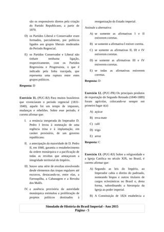 são os responsáveis diretos pela criação
do Partido Republicano, a partir de
1870.
D) os Partidos Liberal e Conservador eram
formados, parcialmente, por políticos
ligados aos grupos liberais moderados
do Período Regencial.
E) os Partidos Conservador e Liberal não
tinham nenhuma ligação,
respectivamente, com os Partidos
Regressista e Progressista, o que é
indicado pela linha tracejada, que
representa uma ruptura entre estes
grupos políticos.
Resposta: D
Exercício 11. (PUC-RJ) Para muitos brasileiros
que vivenciaram o período regencial (1831-
1840), aquele foi um tempo de impasses,
mudanças e rebeliões. Sobre esse período, é
correto afirmar que:
I. a renúncia inesperada do Imperador D.
Pedro I levou à nomeação de uma
regência trina e à implantação, em
caráter provisório, de um governo
republicano.
II. a antecipação da maioridade de D. Pedro
II, em 1840, garantiu o restabelecimento
da ordem monárquica e a pacificação de
todas as revoltas que ameaçavam a
integridade territorial do Império.
III. houve uma série de revoltas envolvendo
desde elementos das tropas regulares até
escravos, destacando-se, entre elas, a
Farroupilha, a Cabanagem e a Revolta
dos Malês.
IV. a ausência provisória da autoridade
monárquica estimulou a proliferação de
projetos políticos destinados à
reorganização do Estado imperial.
Assinale a alternativa:
A) se somente as afirmativas I e II
estiverem corretas.
B) se somente a afirmativa I estiver correta.
C) se somente as afirmativas II, III e IV
estiverem corretas.
D) se somente as afirmativas III e IV
estiverem corretas.
E) se todas as afirmativas estiverem
corretas.
Resposta: D
Exercício 12. (PUC-PR) Os principais produtos
de exportação do Segundo Reinado (1840-1889)
foram agrícolas, colocando-se sempre em
primeiro lugar o(a):
A) açúcar
B) erva-mate
C) café
D) trigo
E) arroz
Resposta: C
Exercício 13. (PUC-RJ) Sobre a religiosidade e
a Igreja Católica no século XIX, no Brasil, é
correto afirmar que:
A) Segundo as leis do Império, ao
Imperador cabia o direito do padroado,
nomeando bispos e outros titulares de
cargos eclesiásticos no Brasil e, desta
forma, subordinando a hierarquia da
Igreja ao poder imperial.
B) A Constituição de 1824 estabelecia a
Simulado de História do Brasil Imperial - Ano 2015
Página - 5
 