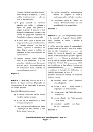 “Religião Católica Apostólica Romana”
como “Religião do Império”, e, assim,
proibia, terminantemente, o culto de
todas as outras religiões.
C) A quase totalidade da população
brasileira era católica e utilizava o
espaço das igrejas para praticar a
religião. O episódio de Canudos, ao final
do século, representando um desvio nos
cânones da Igreja pelos seguidores de
Conselheiro, configurou uma exceção.
D) A união entre Igreja e Estado nem
sempre se realizou de forma harmônica.
A “Questão religiosa”, em fins do
Império, expressou a insatisfação de
alguns bispos perante a proibição do
Imperador ao livre funcionamento das
lojas maçônicas.
E) Enquanto algumas ordens religiosas,
como a dos beneditinos e a dos
carmelitas, estabeleceram-se livremente,
no Brasil, outras, como a dos jesuítas e a
dos franciscanos foram proibidas de
construir igrejas e mosteiros.
Reposta: A
Exercício 14. (PUC-PR) Instalado em 1822, o
Império do Brasil encontrou dificuldades no
reconhecimento de sua Independência por parte
dos Estados europeus.
Essas dificuldades existiam devido:
A) ao fato de o Brasil ter pesadas dívidas
em várias capitais europeias.
B) ao fato de ter estabelecido a forma
monárquica de governo.
C) à sua própria organização interna, pois a
Constituição de 1824 afastava o voto
direto, secreto e universal.
D) à política reacionária e antinacionalista
definida no Congresso de Viena e
praticada por várias potências europeias.
E) à negativa do governo de D. Pedro I em
restituir a Província Cisplatina aos seus
povoadores de origem castelhana.
Resposta: D
Exercício 15. (PUC-PR) A respeito da economia
e da sociedade no Segundo Reinado (1840-
1889), complete as lacunas e assinale a
alternativa correta:
O café foi o principal produto de exportação do
período, tendo na Província do Rio de Janeiro
mão de obra basicamente __________. Em
função da Guerra de Secessão nos Estados
Unidos, na década de 1860 o açúcar foi superado
pelo(a) ________. Ocorreu a substituição da
mão de obra escrava pelo trabalho do imigrante
europeu na Província de(a) __________, sendo
que inicialmente se lhes aplicou o sistema de
trabalho denominado __________. Confirmando
e ampliando a formação dos latifúndios, em
1850 foi determinado por meio da __________,
que terras públicas só poderiam ser adquiridas
mediante compra.
A) assalariada - fumo - Bahia - parceria -
Lei das Capitanias.
B) escrava - cacau - Minas Gerais -
cooperação - Lei das Concessões.
C) escrava - couro - São Paulo - harmonia -
Lei Imobiliária.
D) escrava - algodão - São Paulo - parceria
- Lei de Terras.
E) assalariada - algodão - São Paulo -
parceria - Lei de Arras.
Resposta: D
Simulado de História do Brasil Imperial - Ano 2015
Página - 6
 
