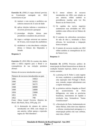 Exercício 16. (FMU) A regra eleitoral prevista
na Constituição outorgada em 1824
caracterizava-se por
A) instituir o voto secreto e proibitivo aos
solteiros menores de 25 anos de idade
B) aplicar eleições indiretas e censitárias e
em níveis provincial e paroquial
C) promulgar eleições diretas para
presidentes e senadores das províncias
D) impor o sufrágio universal aos maiores
de 18 anos, com exceção dos analfabetos
E) estabelecer o voto descoberto e eleições
diretas à Câmara dos Deputados e
Senado
Resposta: B
Exercício 17. (PUC-PR) Os exames dos dados
sobre o tráfico negreiro para o Brasil e as
consequências de sua extinção permitem
afirmar:
Número de escravos introduzidos no país
Número de escravos introduzidos no país
1845 19453
1846 50325
1847 56172
1848 60000
1849 54000
1850 23000
1851 3278
1852 700
Fonte: Olavo Leonel Ferreira. História do
Brasil. São Paulo, Ática, 1978, pág. 215
A) A diminuição do número de cativos
introduzidos em 1850, com relação ao
ano anterior, reflete apenas a repressão
inglesa do “Bill Aberdeen”.
B) O menor número de escravos
introduzidos em 1850, com relação ao
ano anterior, reflete também as
providências trazidas pela Lei Rio
Branco ou do Ventre Livre.
C) Os capitães dos navios negreiros
aumentaram suas atividades em 1851
também como reflexo da Lei Nabuco de
Araújo.
D) O aumento da cafeicultura necessitava
de mão de obra e, terminado o fluxo
africano, foi incentivada a imigração
branca europeia.
E) O número de escravos trazidos em 1852
reflete também as consequências da Lei
do Ventre Livre.
Resposta: D
Exercício 18. (UFPE) Processo político de
emancipação do Brasil desenvolveu-se dentro de
condições bastante especiais, dentre as quais é
correto assinalar:
A) a presença de D. Pedro I, como regente
do trono, estabelecia a possibilidade de
uma separação entre Portugal e Brasil,
sem, contudo, romper radicalmente com
o regime monárquico.
B) as primeiras notícias chegadas ao Brasil
dos acontecimentos do Porto
deflagraram, em todas as províncias
brasileiras, movimentos de repúdio à
revolução lusa, formando-se “Juntas
Constitucionais”.
C) a Revolução do Porto, fundamentada em
ideias liberais, tinha entre seus objetivos
a reforma constitucional portuguesa e a
emancipação política das suas colônias,
entre elas, o Brasil.
Simulado de História do Brasil Imperial - Ano 2015
Página - 7
 