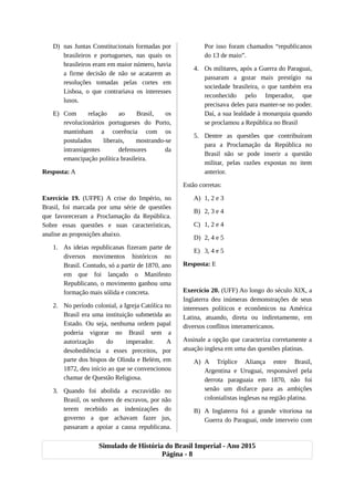 D) nas Juntas Constitucionais formadas por
brasileiros e portugueses, nas quais os
brasileiros eram em maior número, havia
a firme decisão de não se acatarem as
resoluções tomadas pelas cortes em
Lisboa, o que contrariava os interesses
lusos.
E) Com relação ao Brasil, os
revolucionários portugueses do Porto,
mantinham a coerência com os
postulados liberais, mostrando-se
intransigentes defensores da
emancipação política brasileira.
Resposta: A
Exercício 19. (UFPE) A crise do Império, no
Brasil, foi marcada por uma série de questões
que favoreceram a Proclamação da República.
Sobre essas questões e suas características,
analise as proposições abaixo.
1. As ideias republicanas fizeram parte de
diversos movimentos históricos no
Brasil. Contudo, só a partir de 1870, ano
em que foi lançado o Manifesto
Republicano, o movimento ganhou uma
formação mais sólida e concreta.
2. No período colonial, a Igreja Católica no
Brasil era uma instituição submetida ao
Estado. Ou seja, nenhuma ordem papal
poderia vigorar no Brasil sem a
autorização do imperador. A
desobediência a esses preceitos, por
parte dos bispos de Olinda e Belém, em
1872, deu início ao que se convencionou
chamar de Questão Religiosa.
3. Quando foi abolida a escravidão no
Brasil, os senhores de escravos, por não
terem recebido as indenizações do
governo a que achavam fazer jus,
passaram a apoiar a causa republicana.
Por isso foram chamados “republicanos
do 13 de maio”.
4. Os militares, após a Guerra do Paraguai,
passaram a gozar mais prestígio na
sociedade brasileira, o que também era
reconhecido pelo Imperador, que
precisava deles para manter-se no poder.
Daí, a sua lealdade à monarquia quando
se proclamou a República no Brasil
5. Dentre as questões que contribuíram
para a Proclamação da República no
Brasil não se pode inserir a questão
militar, pelas razões expostas no item
anterior.
Estão corretas:
A) 1, 2 e 3
B) 2, 3 e 4
C) 1, 2 e 4
D) 2, 4 e 5
E) 3, 4 e 5
Resposta: E
Exercício 20. (UFF) Ao longo do século XIX, a
Inglaterra deu inúmeras demonstrações de seus
interesses políticos e econômicos na América
Latina, atuando, direta ou indiretamente, em
diversos conflitos interamericanos.
Assinale a opção que caracteriza corretamente a
atuação inglesa em uma das questões platinas.
A) A Tríplice Aliança entre Brasil,
Argentina e Uruguai, responsável pela
derrota paraguaia em 1870, não foi
senão um disfarce para as ambições
colonialistas inglesas na região platina.
B) A Inglaterra foi a grande vitoriosa na
Guerra do Paraguai, onde interveio com
Simulado de História do Brasil Imperial - Ano 2015
Página - 8
 