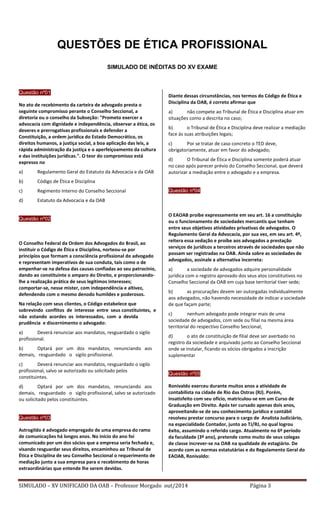 SIMULADO – XV UNIFICADO DA OAB – Professor Morgado out/2014 Página 3 
QUESTÕES DE ÉTICA PROFISSIONAL 
SIMULADO DE INÉDITAS DO XV EXAME 
Questão nº01 
No ato de recebimento da carteira de advogado presta o seguinte compromisso perante o Conselho Seccional, a diretoria ou o conselho da Subseção: "Prometo exercer a advocacia com dignidade e independência, observar a ética, os deveres e prerrogativas profissionais e defender a Constituição, a ordem jurídica do Estado Democrático, os direitos humanos, a justiça social, a boa aplicação das leis, a rápida administração da justiça e o aperfeiçoamento da cultura e das instituições jurídicas.". O teor do compromisso está expresso no 
a) Regulamento Geral do Estatuto da Advocacia e da OAB 
b) Código de Ética e Disciplina 
c) Regimento Interno do Conselho Seccional 
d) Estatuto da Advocacia e da OAB 
Questão nº02 
O Conselho Federal da Ordem dos Advogados do Brasil, ao instituir o Código de Ética e Disciplina, norteou-se por princípios que formam a consciência profissional do advogado e representam imperativos de sua conduta, tais como o de empenhar-se na defesa das causas confiadas ao seu patrocínio, dando ao constituinte o amparo do Direito, e proporcionando- lhe a realização prática de seus legítimos interesses; comportar-se, nesse mister, com independência e altivez, defendendo com o mesmo denodo humildes e poderosos. 
Na relação com seus clientes, o Código estabelece que sobrevindo conflitos de interesse entre seus constituintes, e não estando acordes os interessados, com a devida prudência e discernimento o advogado: 
a) Deverá renunciar aos mandatos, resguardado o sigilo profissional. 
b) Optará por um dos mandatos, renunciando aos demais, resguardado o sigilo profissional. 
c) Deverá renunciar aos mandatos, resguardado o sigilo profissional, salvo se autorizado ou solicitado pelos constituintes. 
d) Optará por um dos mandatos, renunciando aos demais, resguardado o sigilo profissional, salvo se autorizado ou solicitado pelos constituintes. 
Questão nº03 
Astrogildo é advogado empregado de uma empresa do ramo de comunicações há longos anos. No início do ano foi comunicado por um dos sócios que a empresa seria fechada e, visando resguardar seus direitos, encaminhou ao Tribunal de Ética e Disciplina de seu Conselho Seccional o requerimento de mediação junto a sua empresa para o recebimento de horas extraordinárias que entende lhe serem devidas. 
Diante dessas circunstâncias, nos termos do Código de Ética e Disciplina da OAB, é correto afirmar que 
a) não compete ao Tribunal de Ética e Disciplina atuar em situações como a descrita no caso; 
b) o Tribunal de Ética e Disciplina deve realizar a mediação face às suas atribuições legais; 
c) Por se tratar de caso concreto o TED deve, obrigatoriamente, atuar em favor do advogado; 
d) O Tribunal de Ética e Disciplina somente poderá atuar no caso após parecer prévio do Conselho Seccional, que deverá autorizar a mediação entre o advogado e a empresa. 
Questão nº04 
O EAOAB proíbe expressamente em seu art. 16 a constituição ou o funcionamento de sociedades mercantis que tenham entre seus objetivos atividades privativas de advogados. O Regulamento Geral da Advocacia, por sua vez, em seu art. 4º, reitera essa vedação e proíbe aos advogados a prestação serviços de jurídicos a terceiros através de sociedades que não possam ser registradas na OAB. Ainda sobre as sociedades de advogados, assinale a alternativa incorreta: 
a) a sociedade de advogados adquire personalidade jurídica com o registro aprovado dos seus atos constitutivos no Conselho Seccional da OAB em cuja base territorial tiver sede; 
b) as procurações devem ser outorgadas individualmente aos advogados, não havendo necessidade de indicar a sociedade de que façam parte; 
c) nenhum advogado pode integrar mais de uma sociedade de advogados, com sede ou filial na mesma área territorial do respectivo Conselho Seccional; 
d) o ato de constituição de filial deve ser averbado no registro da sociedade e arquivado junto ao Conselho Seccional onde se instalar, ficando os sócios obrigados a inscrição suplementar 
Questão nº05 
Ronivaldo exerceu durante muitos anos a atividade de contabilista na cidade de Rio das Ostras (RJ). Porém, insatisfeito com seu ofício, matriculou-se em um Curso de Graduação em Direito. Após ter cursado apenas dois anos, aproveitando-se de seu conhecimento jurídico e contábil resolveu prestar concurso para o cargo de Analista Judiciário, na especialidade Contador, junto ao TJ/RJ, no qual logrou êxito, assumindo o referido cargo. Atualmente no 6º período da faculdade (3º ano), pretende como muito de seus colegas de classe increver-se na OAB na qualidade de estagiário. De acordo com as normas estatutárias e do Regulamento Geral do EAOAB, Ronivaldo:  