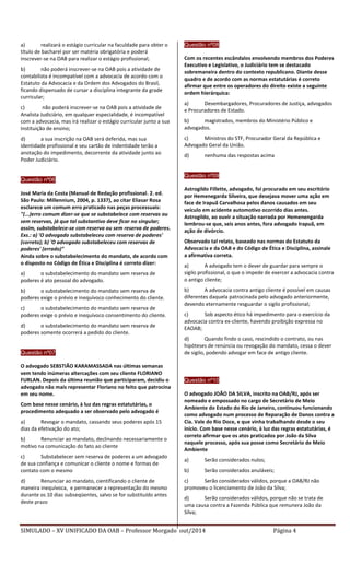 SIMULADO – XV UNIFICADO DA OAB – Professor Morgado out/2014 Página 4 
a) realizará o estágio curricular na faculdade para obter o título de bacharel por ser matéria obrigatória e poderá inscrever-se na OAB para realizar o estágio profissional; 
b) não poderá inscrever-se na OAB pois a atividade de contabilista é incompatível com a advocacia de acordo com o Estatuto da Advocacia e da Ordem dos Advogados do Brasil, ficando dispensado de cursar a disciplina integrante da grade curricular; 
c) não poderá inscrever-se na OAB pois a atividade de Analista Judiciário, em qualquer especialidade, é incompatível com a advocacia, mas irá realizar o estágio curricular junto a sua Instituição de ensino; 
d) a sua inscrição na OAB será deferida, mas sua identidade profissional e seu cartão de indentidade terão a anotação do impedimento, decorrente da atividade junto ao Poder Judiciário. 
Questão nº06 
José Maria da Costa (Manual de Redação profissional. 2. ed. São Paulo: Millennium, 2004, p. 1337), ao citar Eliasar Rosa esclarece um comum erro praticado nas peças processuais: "(...)erro comum dizer-se que se substabelece com reservas ou sem reservas, já que tal substantivo deve ficar no singular; assim, substabelece-se com reserva ou sem reserva de poderes. Exs.: a) 'O advogado substabeleceu com reserva de poderes' (correto); b) 'O advogado substabeleceu com reservas de poderes' (errado)" Ainda sobre o substabelecimento do mandato, de acordo com o disposto no Código de Ética e Disciplina é correto dizer: 
a) o substabelecimento do mandato sem reserva de poderes é ato pessoal do advogado. 
b) o substabelecimento do mandato sem reserva de poderes exige o prévio e inequívoco conhecimento do cliente. 
c) o substabelecimento do mandato sem reserva de poderes exige o prévio e inequívoco consentimento do cliente. 
d) o substabelecimento do mandato sem reserva de poderes somente ocorrerá a pedido do cliente. 
Questão nº07 
O advogado SEBSTIÃO KARAMASSADA nas últimas semanas vem tendo inúmeras altercações com seu cliente FLORIANO FURLAN. Depois da última reunião que participaram, decidiu o advogado não mais representar Floriano no feito que patrocina em seu nome. 
Com base nesse cenário, à luz das regras estatutárias, o procedimento adequado a ser observado pelo advogado é 
a) Revogar o mandato, cassando seus poderes após 15 dias da efetivação do ato; 
b) Renunciar ao mandato, declinando necessariamente o motivo na comunicação do fato ao cliente 
c) Substabelecer sem reserva de poderes a um advogado de sua confiança e comunicar o cliente o nome e formas de contato com o mesmo 
d) Renunciar ao mandato, cientificando o cliente de maneira inequívoca, e permanecer a representação do mesmo durante os 10 dias subseqüentes, salvo se for substituído antes deste prazo 
Questão nº08 
Com os recentes escândalos envolvendo membros dos Poderes Executivo e Legislativo, o Judiciário tem se destacado sobremaneira dentro do contexto republicano. Diante desse quadro e de acordo com as normas estatutárias é correto afirmar que entre os operadores do direito existe a seguinte ordem hierárquica: 
a) Desembargadores, Procuradores de Justiça, advogados e Procuradores de Estado. 
b) magistrados, membros do Ministério Público e advogados. 
c) Ministros do STF, Procurador Geral da República e Advogado Geral da União. 
d) nenhuma das respostas acima 
Questão nº099 
Astrogildo Fillette, advogado, foi procurado em seu escritório por Hemenegarda Silveira, que desejava mover uma ação em face de Irapuã Carvalhosa pelos danos causados em seu veículo em acidente automotivo ocorrido dias antes. Astrogildo, ao ouvir a situação narrada por Hemenengarda lembrou-se que, seis anos antes, fora advogado Irapuã, em ação de divórcio. 
Observado tal relato, baseado nas normas do Estatuto da Advocacia e da OAB e do Código de Ética e Disciplina, assinale a afirmativa correta. 
a) A advogado tem o dever de guardar para sempre o sigilo profissional, o que o impede de exercer a advocacia contra o antigo cliente; 
b) A advocacia contra antigo cliente é possível em causas diferentes daquela patrocinada pelo advogado anteriormente, devendo eternamente resguardar o sigilo profissional; 
c) Sob aspecto ético há impedimento para o exercício da advocacia contra ex-cliente, havendo proibição expressa no EAOAB; 
d) Quando findo o caso, rescindido o contrato, ou nas hipóteses de renúncia ou revogação do mandato, cessa o dever de sigilo, podendo advogar em face de antigo cliente. 
Questão nº10 
O advogado JOÃO DA SILVA, inscrito na OAB/RJ, após ser nomeado e empossado no cargo de Secretário de Meio Ambiente do Estado do Rio de Janeiro, continuou funcionando como advogado num processo de Reparação de Danos contra a Cia. Vale do Rio Doce, e que vinha trabalhando desde o seu início. Com base nesse cenário, à luz das regras estatutárias, é correto afirmar que os atos praticados por João da Silva naquele processo, após sua posse como Secretário de Meio Ambiente 
a) Serão considerados nulos; 
b) Serão considerados anuláveis; 
c) Serão considerados válidos, porque a OAB/RJ não promoveu o licenciamento de João da Silva; 
d) Serão considerados válidos, porque não se trata de uma causa contra a Fazenda Pública que remunera João da Silva; 
 