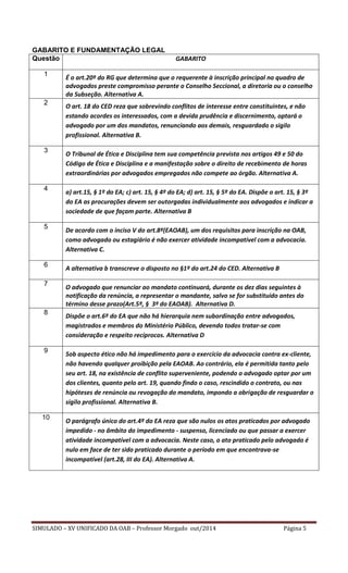 SIMULADO – XV UNIFICADO DA OAB – Professor Morgado out/2014 Página 5 
GABARITO E FUNDAMENTAÇÃO LEGAL 
Questão 
GABARITO 
1 
É o art.20º do RG que determina que o requerente à inscrição principal no quadro de advogados preste compromisso perante o Conselho Seccional, a diretoria ou o conselho da Subseção. Alternativa A. 
2 
O art. 18 do CED reza que sobrevindo conflitos de interesse entre constituintes, e não estando acordes os interessados, com a devida prudência e discernimento, optará o advogado por um dos mandatos, renunciando aos demais, resguardado o sigilo profissional. Alternativa B. 
3 
O Tribunal de Ética e Disciplina tem sua competência prevista nos artigos 49 e 50 do Código de Ética e Disciplina e a manifestação sobre o direito de recebimento de horas extraordinárias por advogados empregados não compete ao órgão. Alternativa A. 
4 
a) art.15, § 1º do EA; c) art. 15, § 4º do EA; d) art. 15, § 5º do EA. Dispõe o art. 15, § 3º do EA as procurações devem ser outorgadas individualmente aos advogados e indicar a sociedade de que façam parte. Alternativa B 
5 
De acordo com o inciso V do art.8º(EAOAB), um dos requisitos para inscrição na OAB, como advogado ou estagiário é não exercer atividade incompatível com a advocacia. Alternativa C. 
6 
A alternativa b transcreve o disposto no §1º do art.24 do CED. Alternativa B 
7 
O advogado que renunciar ao mandato continuará, durante os dez dias seguintes à notificação da renúncia, a representar o mandante, salvo se for substituído antes do término desse prazo(Art.5º, § 3º do EAOAB). Alternativa D. 
8 
Dispõe o art.6º do EA que não há hierarquia nem subordinação entre advogados, magistrados e membros do Ministério Público, devendo todos tratar-se com consideração e respeito recíprocos. Alternativa D 
9 
Sob aspecto ético não há impedimento para o exercício da advocacia contra ex-cliente, não havendo qualquer proibição pela EAOAB. Ao contrário, ela é permitida tanto pelo seu art. 18, na existência de conflito superveniente, podendo o advogado optar por um dos clientes, quanto pelo art. 19, quando findo o caso, rescindido o contrato, ou nas hipóteses de renúncia ou revogação do mandato, impondo a obrigação de resguardar o sigilo profissional. Alternativa B. 
10 
O parágrafo único do art.4º do EA reza que são nulos os atos praticados por advogado impedido - no âmbito do impedimento - suspenso, licenciado ou que passar a exercer atividade incompatível com a advocacia. Neste caso, o ato praticado pelo advogado é nulo em face de ter sido praticado durante o período em que encontrava-se incompatível (art.28, III do EA). Alternativa A. 
 