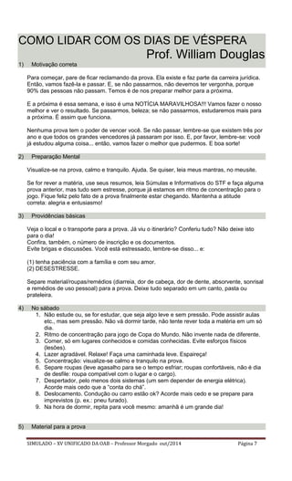 SIMULADO – XV UNIFICADO DA OAB – Professor Morgado out/2014 Página 7 
COMO LIDAR COM OS DIAS DE VÉSPERA Prof. William Douglas 1) Motivação correta 
Para começar, pare de ficar reclamando da prova. Ela existe e faz parte da carreira jurídica. Então, vamos fazê-la e passar. E, se não passarmos, não devemos ter vergonha, porque 90% das pessoas não passam. Temos é de nos preparar melhor para a próxima. 
E a próxima é essa semana, e isso é uma NOTÍCIA MARAVILHOSA!!! Vamos fazer o nosso melhor e ver o resultado. Se passarmos, beleza; se não passarmos, estudaremos mais para a próxima. É assim que funciona. 
Nenhuma prova tem o poder de vencer você. Se não passar, lembre-se que existem três por ano e que todos os grandes vencedores já passaram por isso. E, por favor, lembre-se: você já estudou alguma coisa... então, vamos fazer o melhor que pudermos. E boa sorte! 
2) Preparação Mental 
Visualize-se na prova, calmo e tranquilo. Ajuda. Se quiser, leia meus mantras, no meusite. 
Se for rever a matéria, use seus resumos, leia Súmulas e Informativos do STF e faça alguma prova anterior, mas tudo sem estresse, porque já estamos em ritmo de concentração para o jogo. Fique feliz pelo fato de a prova finalmente estar chegando. Mantenha a atitude correta: alegria e entusiasmo! 
3) Providências básicas 
Veja o local e o transporte para a prova. Já viu o itinerário? Conferiu tudo? Não deixe isto para o dia! 
Confira, também, o número de inscrição e os documentos. 
Evite brigas e discussões. Você está estressado, lembre-se disso... e: 
(1) tenha paciência com a família e com seu amor. 
(2) DESESTRESSE. 
Separe material/roupas/remédios (diarreia, dor de cabeça, dor de dente, absorvente, sonrisal e remédios de uso pessoal) para a prova. Deixe tudo separado em um canto, pasta ou prateleira. 
4) No sábado 
1. Não estude ou, se for estudar, que seja algo leve e sem pressão. Pode assistir aulas etc., mas sem pressão. Não vá dormir tarde, não tente rever toda a matéria em um só dia. 
2. Ritmo de concentração para jogo de Copa do Mundo. Não invente nada de diferente. 
3. Comer, só em lugares conhecidos e comidas conhecidas. Evite esforços físicos (lesões). 
4. Lazer agradável. Relaxe! Faça uma caminhada leve. Espaireça! 
5. Concentração: visualize-se calmo e tranquilo na prova. 
6. Separe roupas (leve agasalho para se o tempo esfriar; roupas confortáveis, não é dia de desfile: roupa compatível com o lugar e o cargo). 
7. Despertador, pelo menos dois sistemas (um sem depender de energia elétrica). Acorde mais cedo que a “conta do chá”. 
8. Deslocamento. Condução ou carro estão ok? Acorde mais cedo e se prepare para imprevistos (p. ex.: pneu furado). 
9. Na hora de dormir, repita para você mesmo: amanhã é um grande dia! 
5) Material para a prova  