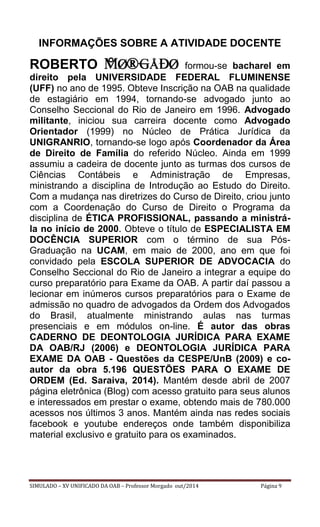 SIMULADO – XV UNIFICADO DA OAB – Professor Morgado out/2014 Página 9 
INFORMAÇÕES SOBRE A ATIVIDADE DOCENTE 
ROBERTO formou-se bacharel em direito pela UNIVERSIDADE FEDERAL FLUMINENSE (UFF) no ano de 1995. Obteve Inscrição na OAB na qualidade de estagiário em 1994, tornando-se advogado junto ao Conselho Seccional do Rio de Janeiro em 1996. Advogado militante, iniciou sua carreira docente como Advogado Orientador (1999) no Núcleo de Prática Jurídica da UNIGRANRIO, tornando-se logo após Coordenador da Área de Direito de Família do referido Núcleo. Ainda em 1999 assumiu a cadeira de docente junto as turmas dos cursos de Ciências Contábeis e Administração de Empresas, ministrando a disciplina de Introdução ao Estudo do Direito. Com a mudança nas diretrizes do Curso de Direito, criou junto com a Coordenação do Curso de Direito o Programa da disciplina de ÉTICA PROFISSIONAL, passando a ministrá- la no início de 2000. Obteve o título de ESPECIALISTA EM DOCÊNCIA SUPERIOR com o término de sua Pós- Graduação na UCAM, em maio de 2000, ano em que foi convidado pela ESCOLA SUPERIOR DE ADVOCACIA do Conselho Seccional do Rio de Janeiro a integrar a equipe do curso preparatório para Exame da OAB. A partir daí passou a lecionar em inúmeros cursos preparatórios para o Exame de admissão no quadro de advogados da Ordem dos Advogados do Brasil, atualmente ministrando aulas nas turmas presenciais e em módulos on-line. É autor das obras CADERNO DE DEONTOLOGIA JURÍDICA PARA EXAME DA OAB/RJ (2006) e DEONTOLOGIA JURÍDICA PARA EXAME DA OAB - Questões da CESPE/UnB (2009) e co- autor da obra 5.196 QUESTÕES PARA O EXAME DE ORDEM (Ed. Saraiva, 2014). Mantém desde abril de 2007 página eletrônica (Blog) com acesso gratuito para seus alunos e interessados em prestar o exame, obtendo mais de 780.000 acessos nos últimos 3 anos. Mantém ainda nas redes sociais facebook e youtube endereços onde também disponibiliza material exclusivo e gratuito para os examinados. 
 