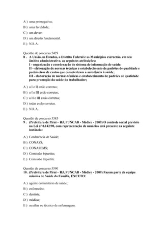 A ) uma prerrogativa;
B ) uma faculdade;
C ) um dever;
D ) um direito fundamental.
E ) N.R.A.
Questão de concurso 5429
8 . A União, os Estados, o Distrito Federal e os Municípios exercerão, em seu
âmbito administrativo, as seguintes atribuições:
I - organização e coordenação do sistema de informação de saúde;
II - elaboração de normas técnicas e estabelecimento de padrões de qualidade e
parâmetros de custos que caracterizam a assistência à saúde;
III - elaboração de normas técnicas e estabelecimento de padrões de qualidade
para promoção da saúde do trabalhador;
A ) a I e II estão corretas;
B ) a I e III estão corretas;
C ) a II e III estão corretas;
D ) todas estão corretas.
E ) N.R.A.
Questão de concurso 5585
9 . (Prefeitura de Piraí – RJ, FUNCAB - Médico - 2009) O controle social previsto
na Lei nº 8.142/90, com representação de usuários está presente na seguinte
instância:
A ) Conferência de Saúde;
B ) CONASS;
C ) CONASEMS;
D ) Comissão bipartite;
E ) Comissão tripartite.
Questão de concurso 5590
10 . (Prefeitura de Piraí – RJ, FUNCAB - Médico - 2009) Fazem parte da equipe
mínima de Saúde da Família, EXCETO:
A ) agente comunitário de saúde;
B ) enfermeiro;
C ) dentista;
D ) médico;
E ) auxiliar ou técnico de enfermagem.

 