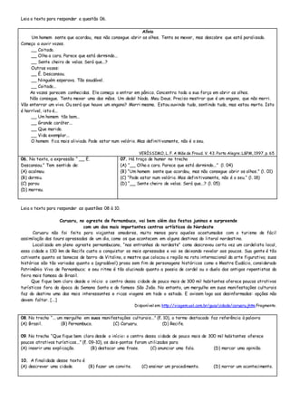 Leia o texto para responder a questão 06.
Alívio
Um homem sente que acordou, mas não consegue abrir os olhos. Tenta se mexer, mas descobre que está paralisado.
Começa a ouvir vozes.
__ Coitado.
__ Olha a cara. Parece que está dormindo...
__ Sente cheiro de velas. Será que...?
Outras vozes:
__ É. Descansou.
__ Ninguém esperava. Tão saudável.
__ Coitado...
As vozes parecem conhecidas. Ele começa a entrar em pânico. Concentra toda a sua força em abrir os olhos.
Não consegue. Tenta mexer uma das mãos. Um dedo! Nada. Meu Deus. Preciso mostrar que é um engano, que não morri.
Vão enterrar um vivo. Ou será que houve um engano? Morri mesmo. Estou ouvindo tudo, sentindo tudo, mas estou morto. Isto
é horrível, isto é...
__ Um homem tão bom...
__ Grande caráter...
__ Que marido.
__ Vida exemplar...
O homem fica mais aliviado. Pode estar num velório. Mas definitivamente, não é o seu.
VERÍSSIMO, L. F. A Mãe de Froud. V. 43. Porto Alegre: L&PM, 1997, p. 65
06. No texto, a expressão “ __ É.
Descansou.” Tem sentido de:
(A) acalmou.
(B) dormiu.
(C) parou
(D) morreu.
07. Há traço de humor no trecho
(A) “__ Olha a cara. Parece que está dormindo...” (l. 04)
(B) “Um homem sente que acordou, mas não consegue abrir os olhos.” (l. 01)
(C) “Pode estar num velório. Mas definitivamente, não é o seu.“ (l. 18)
(D) “__ Sente cheiro de velas. Será que...? (l. 05)
Leia o texto para responder as questões 08 à 10.
Caruaru, no agreste de Pernambuco, vai bem além das festas juninas e surpreende
com um dos mais importantes centros artísticos do Nordeste
Caruaru não foi feita para viajantes amadores, muito menos para aqueles acostumados com o turismo de fácil
assimilação dos tours apressados de um dia, como os que acontecem em alguns destinos do litoral nordestino.
Localizada em pleno agreste pernambucano, “nas entranhas do nordeste” como descreveu certa vez um cordelista local,
essa cidade a 130 km de Recife custa a conquistar os mais apressados e vai se deixando revelar aos poucos. Sua gente é tão
cativante quanto os bonecos de barro de Vitalino, o mestre que colocou a região na rota internacional da arte figurativa; suas
histórias são tão variadas quanto a (agradável) prosa sem fim de personagens históricos como o Mestre Eudócio, considerado
Patrimônio Vivo de Pernambuco; e seu ritmo é tão alucinado quanto a poesia de cordel ou o duelo dos antigos repentistas da
feira mais famosa do Brasil.
Que fique bem claro desde o início: o centro dessa cidade de pouco mais de 300 mil habitantes oferece poucos atrativos
turísticos fora da época da Semana Santa e do famoso São João. No entanto, um mergulho em suas manifestações culturais
faz do destino uma das mais interessantes e ricas viagens em todo o estado. E avisem logo aos desinformados: opções não
devem faltar. [...]
Disponível em: http://viagem.uol.com.br/guia/cidade/caruaru.jhtm Fragmento.
08. No trecho “... um mergulho em suas manifestações culturais...” (ℓ. 10), o termo destacado faz referência à palavra
(A) Brasil. (B) Pernambuco. (C) Caruaru. (D) Recife.
09. No trecho “Que fique bem claro desde o início: o centro dessa cidade de pouco mais de 300 mil habitantes oferece
poucos atrativos turísticos...” (ℓ. 09-10), os dois-pontos foram utilizados para
(A) inserir uma explicação. (B) destacar uma frase. (C) anunciar uma fala. (D) marcar uma opinião.
10. A finalidade desse texto é
(A) descrever uma cidade. (B) fazer um convite. (C) ensinar um procedimento. (D) narrar um acontecimento.
 