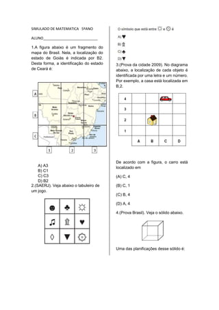 SIMULADO DE MATEMATICA 5ºANO 
ALUNO___________________________ 
1.A figura abaixo é um fragmento do 
mapa do Brasil. Nela, a localização do 
estado de Goiás é indicada por B2. 
Desta forma, a identificação do estado 
de Ceará é: 
A) A3 
B) C1 
C) C3 
D) B2 
2.(SAERJ). Veja abaixo o tabuleiro de 
um jogo. 
3.(Prova da cidade 2009). No diagrama 
abaixo, a localização de cada objeto é 
identificada por uma letra e um número. 
Por exemplo, a casa está localizada em 
B,2. 
De acordo com a figura, o carro está 
localizado em 
(A) C, 4 
(B) C, 1 
(C) B, 4 
(D) A, 4 
4.(Prova Brasil). Veja o sólido abaixo. 
Uma das planificações desse sólido é: 
 