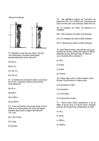 Observe as figuras.
71- Gabriela é mais alta que Júnior. Ela tem
142 centímetros. Quantos centímetros
aproximadamente Júnior deve ter?
(A) 50 cm
(B) 81 cm
(C) 136 cm
(D) 144 cm
72- A distância da escola de João à sua casa é
de 2,5 km. A quantos metros corres-ponde
essa distância?
(A) 25 m
(B) 250 m
(C) 2 500 m
(D) 25 000 m
73- A avó de Patrícia mora muito longe. Para ir
visitá-la a menina gastou 36 horas de viagem.
Quantos dias durou a viagem de Patrícia?
(A) 1 dia
(B) 1 dia e meio
(C) 3 dias
(D) 36 dias
74- Na biblioteca pública de Cachoeiro de
Itapemirim-ES, há 112.620 livros. Decompondo
esse número nas suas diversas ordens tem-se
(A) 12 unidades de milhar, 26 dezenas e 2
unidades.
(B) 1.126 centenas de milhar e 20 dezenas.
(C) 112 unidades de milhar e 620 unidades.
(D) 11 dezenas de milhar e 2.620 centenas.
75- João Pedro montou uma barraca de sucos
na festa da escola, vendeu 50 copos de 200ml.
Sabendo-se que ele havia feito 12 litros de
suco. Quantos litros sobraram?.
a) 1litro
b) 2 litros
c) 5 litros
d) 10 litros
76- Papai viaja muito. A última viagem durou
63 dias. Esse tempo é o mesmo que:
a) 8 semanas e 3 dias.
b) 9 semanas.
c) 10 semanas.
d) 12 semanas e 3 dias.
77- Numa festa foram preparados 4 kg de
feijão, 8 kg de arroz e 6 kg de carne. Quantos
gramas de comida foram preparadas no total?
a) 18 g
b) 180 g
c) 1800 g
d) 18000 g
 