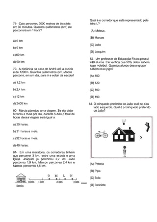 78- Caio percorreu 3000 metros de bicicleta
em 30 minutos. Quantos quilômetros (km) ele
percorrerá em 1 hora?
a) 6 km
b) 9 km
c) 60 km
d) 90 km
79- A distância da casa de André até a escola
é de 1200m. Quantos quilômetros (km) André
percorre, em um dia, para ir e voltar da escola?
a) 1,2 km
b) 2,4 km
c) 12 km
d) 2400 km
80- Márcia planejou uma viagem. Se ela viajar
6 horas e meia por dia, durante 5 dias,o total de
horas dessa viagem será igual a:
a) 30 horas.
b) 31 horas e meia.
c) 32 horas e meia.
d) 40 horas.
81- Em uma maratona, os corredores tinham
que percorrer 3 km, entre uma escola e uma
Igreja. Joaquim já percorreu 2,7 km, João
percorreu 1,9 km, Marcos percorreu 2,4 km e
Mateus percorreu 1,5 km.
Qual é o corredor que está representado pela
letra L?
(A) Mateus.
(B) Marcos
(C) João
(D) Joaquim
82- Um professor de Educação Física possui
240 alunos. Ele verifica que 50% deles sabem
jogar voleibol. Quantos alunos desse grupo
sabem esse jogo?
(A) 100
(B) 120
(C) 160
(D) 190
83- O brinquedo preferido de João está no seu
lado esquerdo. Qual é o brinquedo preferido
de João?
(A) Peteca
(B) Pipa
(C) Bola
(D) Bicicleta
 