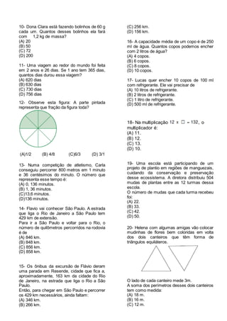 10- Dona Clara está fazendo bolinhos de 60 g
cada um. Quantos desses bolinhos ela fará
com 1,2 kg de massa?
(A) 20
(B) 50
(C) 72
(D) 200
11- Uma viagem ao redor do mundo foi feita
em 2 anos e 26 dias. Se 1 ano tem 365 dias,
quantos dias durou essa viagem?
(A) 620 dias
(B) 630 dias
(C) 730 dias
(D) 756 dias
12- Observe esta figura: A parte pintada
representa que fração da figura toda?
(A)1/2 (B) 4/8 (C)6/3 (D) 3/1
13- Numa competição de atletismo, Carla
conseguiu percorrer 800 metros em 1 minuto
e 36 centésimos do minuto. O número que
representa esse tempo é:
(A) 0, 136 minutos.
(B) 1, 36 minutos.
(C)13,6 minutos.
(D)136 minutos.
14- Flavio vai conhecer São Paulo. A estrada
que liga o Rio de Janeiro a São Paulo tem
429 km de extensão.
Para ir a São Paulo e voltar para o Rio, o
número de quilômetros percorridos na rodovia
é de
(A) 846 km.
(B) 848 km.
(C) 856 km.
(D) 858 km.
15- Os ônibus da excursão de Flávio deram
uma parada em Resende, cidade que fica a,
aproximadamente, 163 km da cidade do Rio
de Janeiro, na estrada que liga o Rio a São
Paulo.
Então, para chegar em São Paulo e percorrer
os 429 km necessários, ainda faltam:
(A) 346 km.
(B) 266 km.
(C) 256 km.
(D) 156 km.
16- A capacidade média de um copo é de 250
ml de água. Quantos copos podemos encher
com 2 litros de água?
(A) 4 copos.
(B) 6 copos.
(C) 8 copos.
(D) 10 copos.
17- Lucas quer encher 10 copos de 100 ml
com refrigerante. Ele vai precisar de
(A) 10 litros de refrigerante.
(B) 2 litros de refrigerante.
(C) 1 litro de refrigerante.
(D) 500 ml de refrigerante.
18- Na multiplicação , o
multiplicador é:
(A) 11.
(B) 12.
(C) 13.
(D) 10.
19- Uma escola está participando de um
projeto de plantio em regiões de manguezais,
cuidando da conservação e preservação
desse ecossistema. A diretora distribuiu 504
mudas de plantas entre as 12 turmas dessa
escola.
O número de mudas que cada turma recebeu
foi:
(A) 22.
(B) 33.
(C) 42.
(D) 50.
20- Helena com algumas amigas vão colocar
mudinhas de flores bem coloridas em volta
dos dois canteiros que têm forma de
triângulos equiláteros.
O lado de cada canteiro mede 3m.
A soma dos perímetros desses dois canteiros
tem como medida:
(A) 18 m.
(B) 16 m.
(C) 12 m.
 