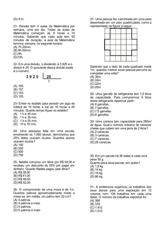 (D) 9 m.
21- Renata tem 4 aulas de Matemática por
semana, uma por dia. Todas as aulas de
Matemática começam às 8 horas e 10
minutos. Sabendo que cada aula tem 50
minutos de duração, a aula de Matemática
termina, sempre, no seguinte horário:
(A) 7h 20min.
(B) 8h 50min.
(C) 9h.
(D)10h.
22- Em uma divisão, o dividendo é 3 925 e o
divisor é 25. O quociente dessa divisão exata
é o número:
(A) 165.
(B) 157.
(C) 153.
(D) 125.
23- Entrei no estádio para assistir um jogo de
futebol às 15 horas e saí às 16 horas e 45
minutos. Quanto tempo fiquei no estádio?
(A) 1 h e 45 min.
(B) 1 h e 30 min.
(C) 1 h e 25 min.
(D) 1h e 10 min.
24- Uma pesquisa feita em uma escola,
envolvendo os 1.000 alunos, demonstrou que
25% deles usavam óculos. Quantos alunos
usavam óculos?
(A) 100
(B) 250
(C) 500
(D) 750
25- Natália comprou um tênis por R$ 64,00 e
recebeu um desconto de 25% por pagar em
dinheiro. Quanto Natália pagou pelo tênis?
(A) R$ 39,00
(B) R$ 41,00
(C) R$ 48,00
(D) R$ 52,00
26- O comprimento de uma mesa é de 1m.
Quantos palmos aproximadamente mede a
mesa se, em média, um palmo tem 22 cm?
(A) 4 palmos
(B) 4 palmos e meio
(C) 5 palmos
(D) 5 palmos e meio
27- Uma pessoa faz caminhada em uma pista
desenhada em um piso quadriculado, como a
representada na figura a seguir.
Sabendo que o lado de cada quadrado mede
1m, quantos metros essa pessoa percorre ao
completar uma volta?
(A) 36m
(B) 24m
(C) 22m
(D) 20m
28- Uma garrafa de refrigerante tem 1,5 litros
de capacidade. Para comprarmos 9 litros
deste refrigerante devemos pedir:
(A) 6 garrafas.
(B) 7 garrafas.
(C) 7,5 garrafas.
(D) 8 garrafas.
29- Uma caneca tem capacidade para 280ml
de água. Qual o número máximo de canecas
cheias que cabem em uma jarra de 2 litros?
(A) 2 canecas.
(B) 3 canecas.
(C) 7 canecas.
(D) 28 canecas.
30- Em um pacote há 36 balas e cada uma
pesa 50 g.
Quanto pesa esse pacote, em quilos?
(A) 1,8 kg
(B) 14 kg
(C) 18 kg
(D) 86 kg
31- A professora organizou os trabalhos dos
seus alunos para uma exposição em 12
colunas com 126 trabalhos em cada uma
delas. O número de trabalhos expostos foi:
(A) 368
(B) 378
(C) 1.412
(D) 1.512
 