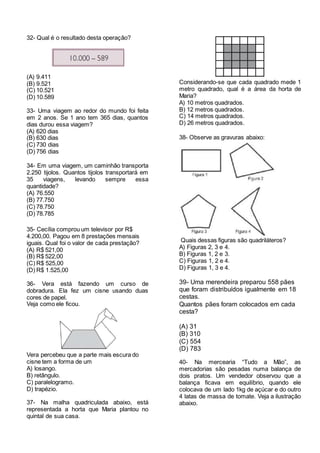 32- Qual é o resultado desta operação?
(A) 9.411
(B) 9.521
(C) 10.521
(D) 10.589
33- Uma viagem ao redor do mundo foi feita
em 2 anos. Se 1 ano tem 365 dias, quantos
dias durou essa viagem?
(A) 620 dias
(B) 630 dias
(C) 730 dias
(D) 756 dias
34- Em uma viagem, um caminhão transporta
2.250 tijolos. Quantos tijolos transportará em
35 viagens, levando sempre essa
quantidade?
(A) 76.550
(B) 77.750
(C) 78.750
(D) 78.785
35- Cecília comprou um televisor por R$
4.200,00. Pagou em 8 prestações mensais
iguais. Qual foi o valor de cada prestação?
(A) R$ 521,00
(B) R$ 522,00
(C) R$ 525,00
(D) R$ 1.525,00
36- Vera está fazendo um curso de
dobradura. Ela fez um cisne usando duas
cores de papel.
Veja como ele ficou.
Vera percebeu que a parte mais escura do
cisne tem a forma de um
A) losango.
B) retângulo.
C) paralelogramo.
D) trapézio.
37- Na malha quadriculada abaixo, está
representada a horta que Maria plantou no
quintal de sua casa.
Considerando-se que cada quadrado mede 1
metro quadrado, qual é a área da horta de
Maria?
A) 10 metros quadrados.
B) 12 metros quadrados.
C) 14 metros quadrados.
D) 26 metros quadrados.
38- Observe as gravuras abaixo:
Quais dessas figuras são quadriláteros?
A) Figuras 2, 3 e 4.
B) Figuras 1, 2 e 3.
C) Figuras 1, 2 e 4.
D) Figuras 1, 3 e 4.
39- Uma merendeira preparou 558 pães
que foram distribuídos igualmente em 18
cestas.
Quantos pães foram colocados em cada
cesta?
(A) 31
(B) 310
(C) 554
(D) 783
40- Na mercearia “Tudo a Mão”, as
mercadorias são pesadas numa balança de
dois pratos. Um vendedor observou que a
balança ficava em equilíbrio, quando ele
colocava de um lado 1kg de açúcar e do outro
4 latas de massa de tomate. Veja a ilustração
abaixo.
 