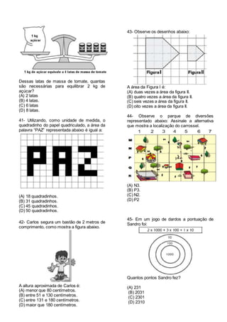 Dessas latas de massa de tomate, quantas
são necessárias para equilibrar 2 kg de
açúcar?
(A) 2 latas
(B) 4 latas.
(C) 6 latas
(D) 8 latas.
41- Utilizando, como unidade de medida, o
quadradinho do papel quadriculado, a área da
palavra “PAZ” representada abaixo é igual a:
(A) 18 quadradinhos.
(B) 31 quadradinhos.
(C) 45 quadradinhos.
(D) 50 quadradinhos.
42- Carlos segura um bastão de 2 metros de
comprimento, como mostra a figura abaixo.
A altura aproximada de Carlos é:
(A) menor que 80 centímetros.
(B) entre 51 e 130 centímetros.
(C) entre 131 e 180 centímetros.
(D) maior que 180 centímetros.
43- Observe os desenhos abaixo:
A área da Figura I é:
(A) duas vezes a área da figura II.
(B) quatro vezes a área da figura II.
(C) seis vezes a área da figura II.
(D) oito vezes a área da figura II.
44- Observe o parque de diversões
representado abaixo: Assinale a alternativa
que mostra a localização do carrossel.
(A) N3.
(B) P3.
(C) N2.
(D) P2
45- Em um jogo de dardos a pontuação de
Sandro foi:
Quantos pontos Sandro fez?
(A) 231
(B) 2031
(C) 2301
(D) 2310
 