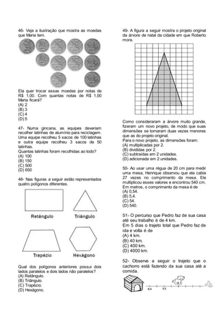 46- Veja a ilustração que mostra as moedas
que Maria tem.
Ela quer trocar essas moedas por notas de
R$ 1,00. Com quantas notas de R$ 1,00
Maria ficará?
(A) 2
(B) 3
(C) 4
(D) 5
47- Numa gincana, as equipes deveriam
recolher latinhas de alumínio para reciclagem.
Uma equipe recolheu 5 sacos de 100 latinhas
e outra equipe recolheu 3 sacos de 50
latinhas.
Quantas latinhas foram recolhidas ao todo?
(A) 100
(B) 150
(C) 500
(D) 650
48- Nas figuras a seguir estão representados
quatro polígonos diferentes.
Qual dos polígonos anteriores possui dois
lados paralelos e dois lados não paralelos?
(A) Retângulo.
(B) Triângulo.
(C) Trapézio.
(D) Hexágono.
49- A figura a seguir mostra o projeto original
da árvore de natal da cidade em que Roberto
mora.
Como consideraram a árvore muito grande,
fizeram um novo projeto, de modo que suas
dimensões se tornaram duas vezes menores
que as do projeto original.
Para o novo projeto, as dimensões foram:
(A) multiplicadas por 2.
(B) divididas por 2.
(C) subtraídas em 2 unidades.
(D) adicionada em 2 unidades.
50- Ao usar uma régua de 20 cm para medir
uma mesa, Henrique observou que ela cabia
27 vezes no comprimento da mesa. Ele
multiplicou esses valores e encontrou 540 cm.
Em metros, o comprimento da mesa é de
(A) 0,54.
(B) 5,4.
(C) 54.
(D) 540.
51- O percurso que Pedro faz de sua casa
até seu trabalho é de 4 km.
Em 5 dias o trajeto total que Pedro faz de
ida e volta é de
(A) 4 km.
(B) 40 km.
(C) 400 km.
(D) 4000 km.
52- Observe a seguir o trajeto que o
cachorro está fazendo da sua casa até a
comida.
 