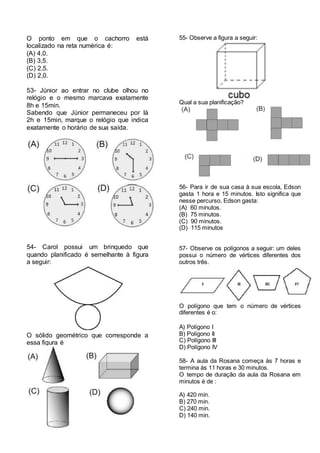 O ponto em que o cachorro está
localizado na reta numérica é:
(A) 4,0.
(B) 3,5.
(C) 2,5.
(D) 2,0.
53- Júnior ao entrar no clube olhou no
relógio e o mesmo marcava exatamente
8h e 15min.
Sabendo que Júnior permaneceu por lá
2h e 15min, marque o relógio que indica
exatamente o horário de sua saída.
54- Carol possui um brinquedo que
quando planificado é semelhante à figura
a seguir:
O sólido geométrico que corresponde a
essa figura é
55- Observe a figura a seguir:
Qual a sua planificação?
56- Para ir de sua casa à sua escola, Edson
gasta 1 hora e 15 minutos. Isto significa que
nesse percurso, Edson gasta:
(A) 60 minutos.
(B) 75 minutos.
(C) 90 minutos.
(D) 115 minutos
57- Observe os polígonos a seguir: um deles
possui o número de vértices diferentes dos
outros três.
O polígono que tem o número de vértices
diferentes é o:
A) Polígono I
B) Polígono II
C) Polígono III
D) Polígono IV
58- A aula da Rosana começa às 7 horas e
termina às 11 horas e 30 minutos.
O tempo de duração da aula da Rosana em
minutos é de :
A) 420 min.
B) 270 min.
C) 240 min.
D) 140 min.
 