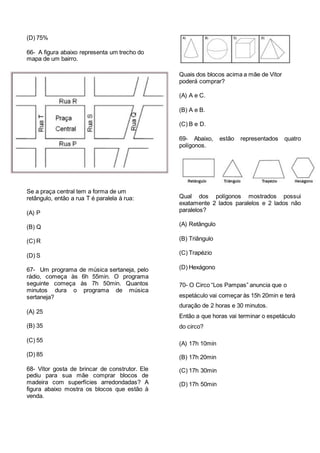 (D) 75%
66- A figura abaixo representa um trecho do
mapa de um bairro.
Se a praça central tem a forma de um
retângulo, então a rua T é paralela à rua:
(A) P
(B) Q
(C) R
(D) S
67- Um programa de música sertaneja, pelo
rádio, começa às 6h 55min. O programa
seguinte começa às 7h 50min. Quantos
minutos dura o programa de música
sertaneja?
(A) 25
(B) 35
(C) 55
(D) 85
68- Vítor gosta de brincar de construtor. Ele
pediu para sua mãe comprar blocos de
madeira com superfícies arredondadas? A
figura abaixo mostra os blocos que estão à
venda.
Quais dos blocos acima a mãe de Vítor
poderá comprar?
(A) A e C.
(B) A e B.
(C) B e D.
69- Abaixo, estão representados quatro
polígonos.
Qual dos polígonos mostrados possui
exatamente 2 lados paralelos e 2 lados não
paralelos?
(A) Retângulo
(B) Triângulo
(C) Trapézio
(D) Hexágono
70- O Circo “Los Pampas” anuncia que o
espetáculo vai começar às 15h 20min e terá
duração de 2 horas e 30 minutos.
Então a que horas vai terminar o espetáculo
do circo?
(A) 17h 10min
(B) 17h 20min
(C) 17h 30min
(D) 17h 50min
 