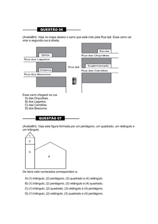 –––––––––– QUESTÃO 06 ––––––––––
(AvaliaBH). Veja no mapa abaixo o carro que está indo pela Rua Ipê. Esse carro vai
virar a segunda rua à direita.
Esse carro chegará na rua
A) das Orquídeas.
B) dos Lagartos.
C) das Camélias.
D) dos Besouros.
––––––––– QUESTÃO 07 ––––––––––
(AvaliaBH). Veja esta figura formada por um pentágono, um quadrado, um retângulo e
um triângulo.
Os itens nela numerados correspondem a:
A) (1) triângulo, (2) pentágono, (3) quadrado e (4) retângulo.
B) (1) triângulo, (2) pentágono, (3) retângulo e (4) quadrado.
C) (1) triângulo, (2) quadrado, (3) retângulo e (4) pentágono.
D) (1) triângulo, (2) retângulo, (3) quadrado e (4) pentágono.
 