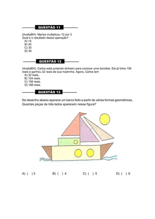 ––––––––– QUESTÃO 11 ––––––––––
(AvaliaBH). Marisa multiplicou 12 por 3.
Qual é o resultado dessa operação?
A) 15
B) 30
C) 35
D) 36
––––––––– QUESTÃO 12 ––––––––––
(AvaliaBH). Carlos está juntando dinheiro para comprar uma bicicleta. Ele já tinha 156
reais e ganhou 32 reais de sua madrinha. Agora, Carlos tem
A) 32 reais.
B) 124 reais.
C) 156 reais.
D) 188 reais.
––––––––– QUESTÃO 13 ––––––––––
No desenho abaixo aparece um barco feito a partir de várias formas geométricas.
Quantas peças de três lados aparecem nessa figura?
A) ( ) 3 B) ( ) 4 C) ( ) 5 D) ( ) 6
 