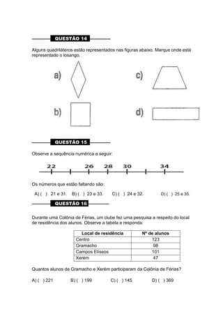 ––––––––– QUESTÃO 14 ––––––––––
Alguns quadriláteros estão representados nas figuras abaixo. Marque onde está
representado o losango.
––––––––– QUESTÃO 15 ––––––––––
Observe a sequência numérica a seguir:
Os números que estão faltando são:
A) ( ) 21 e 31. B) ( ) 23 e 33. C) ( ) 24 e 32. D) ( ) 25 e 35.
––––––––– QUESTÃO 16 ––––––––––
Durante uma Colônia de Férias, um clube fez uma pesquisa a respeito do local
de residência dos alunos. Observe a tabela e responda:
Local de residência Nº de alunos
Centro 123
Gramacho 98
Campos Elíseos 101
Xerém 47
Quantos alunos de Gramacho e Xerém participaram da Colônia de Férias?
A) ( ) 221 B) ( ) 199 C) ( ) 145 D) ( ) 369
 
