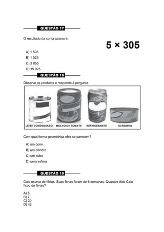 ––––––––– QUESTÃO 17 ––––––––––
O resultado da conta abaixo é:
A) 1 505
B) 1 525
C) 3 055
D) 15 025
––––––––– QUESTÃO 18 ––––––––––
Observe os produtos e responda à pergunta.
Com qual forma geométrica eles se parecem?
A) um cone
B) um cilindro
C) um cubo
D) uma esfera
––––––––– QUESTÃO 19 ––––––––––
Caio estava de férias. Suas férias foram de 6 semanas. Quantos dias Caio
ficou de férias?
A) 6
B) 7
C) 30
D) 42
 