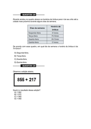 ––––––––– QUESTÃO 20 ––––––––––
Ricardo anotou no quadro abaixo os horários de ônibus para ir de seu sítio até a
cidade mais próxima durante alguns dias da semana.
De acordo com esse quadro, em qual dia da semana o horário do ônibus é às
7h10min?
A) Segunda-feira.
B) Terça-feira.
C) Quarta-feira.
D) Quinta-feira.
––––––––– QUESTÃO 20 ––––––––––
Observe a adição abaixo.
Qual é o resultado dessa adição?
A) 1 062
B) 1 072
C) 1 082
D) 1 092
 