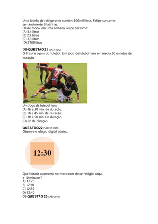 Uma latinha de refrigerante contém 300 mililitros. Felipe consome 
semanalmente 9 latinhas. 
Desse modo, em uma semana Felipe consome: 
(A) 5,4 litros 
(B) 2,7 litros 
(C) 3,3 litros 
(D) 2700 litros 
D8-QUESTÃO 21 (SAEP 2012) 
O Brasil é o país do futebol. Um jogo de futebol tem em media 90 minutos de 
duração. 
Um Jogo de futebol tem 
(A) 1h e 30 min. de duração. 
(B) 1h e 45 min. de duração. 
(C) 1h e 50 min. De duração. 
(D) 2h de duração. 
QUESTÃO 22 (SARESP 2009) 
Observe o relógio digital abaixo: 
Que horário aparecerá no mostrador desse relógio daqui 
a 10 minutos? 
A) 12:20 
B) 12:30 
C) 12:35 
D) 12:40 
D9 QUESTÃO 23(SAEP 2012) 
 