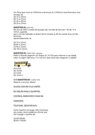 Um filme teve inicio às 19h45min e terminou às 21h05min. Esse filme teve uma 
duração de 
(A) 1h e 20min. 
(B) 1h e 25min. 
(C) 2h e 20min. 
(D) 2h e 25min. 
QUESTÃO 24 (SAEP 2012) 
No ano de 2007 a media de duração das corridas de fórmula 1 foi de 1h e 
33min, supondo 
que a corrida realizada no Brasil, tenha iniciado as 8h da manhã. Essa corrida 
terminou 
aproximadamente às 
(A) 7h e 33min. 
(B) 8h e 33min. 
(C) 9h e 33min. 
(D) 10h e 33min. 
QUESTÃO 25 (SARESP 2009- adaptada) 
Pedro e Ricardo pegaram um ônibus às 14:15hs para retornar a sua cidade 
natal. A viagem demorou 2 h e 20 min. Que horas eles chegaram a cidade? 
(A) 4:35h 
(B) 16:25h 
(C) 5:35h 
(D) 16:35 h 
D10 QUESTÃO 26 ( LILIANE-2014) 
Observe o anuncio abaixo: 
ALUGO CASA NA VILA UNIÃO 
R$ 500,00>SALA,2 QUARTOS, 
COZINHA, BANHEIRO E VAGA NA 
GARAGEM. 
TELEFONE: (85)97053141 
Certo inquilino vai alugar este imóvel por 
seis meses. Assim podemos afirmar que 
ele irá pagar a quantia de 
(A) R$ 300,00 
(B) R$ 1100,00 
 
