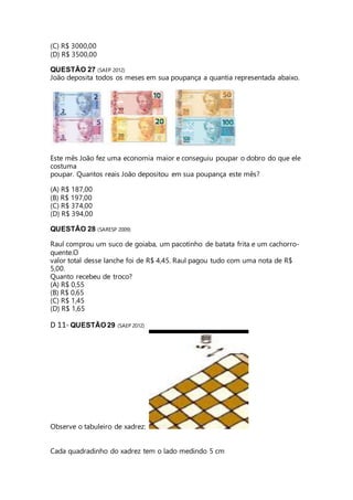 (C) R$ 3000,00 
(D) R$ 3500,00 
QUESTÃO 27 (SAEP 2012) 
João deposita todos os meses em sua poupança a quantia representada abaixo. 
Este mês João fez uma economia maior e conseguiu poupar o dobro do que ele 
costuma 
poupar. Quantos reais João depositou em sua poupança este mês? 
(A) R$ 187,00 
(B) R$ 197,00 
(C) R$ 374,00 
(D) R$ 394,00 
QUESTÃO 28 (SARESP 2009) 
Raul comprou um suco de goiaba, um pacotinho de batata frita e um cachorro-quente. 
O 
valor total desse lanche foi de R$ 4,45. Raul pagou tudo com uma nota de R$ 
5,00. 
Quanto recebeu de troco? 
(A) R$ 0,55 
(B) R$ 0,65 
(C) R$ 1,45 
(D) R$ 1,65 
D 11- QUESTÃO 29 (SAEP 2012) 
Observe o tabuleiro de xadrez: 
Cada quadradinho do xadrez tem o lado medindo 5 cm 
 