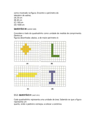 como mostrado na figura. Encontre o perímetro do 
tabuleiro de xadrez. 
(A) 20 cm 
(B) 40 cm 
(C) 160 cm 
(D) 1600 cm 
QUESTÃO 30 (SARESP 2009) 
Considere o lado do quadradinho como unidade de medida de comprimento. 
Dentre as 
figuras desenhadas abaixo, a de maior perímetro é: 
D12- QUESTÃO 31 (SAEP 2012) 
Cada quadradinho representa uma unidade de área. Sabendo-se que a figura 
representa um 
quarto, onde o pedreiro começou a colocar a cerâmica. 
 