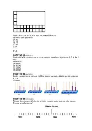 Qual a área que ainda falta para ser preenchida com 
cerâmica pelo pedreiro? 
(A) 36 
(B) 26 
(C) 16 
(D) 8 
D13- 
QUESTÃO 32 (SAEP 2012) 
Qual o MENOR número que se pode escrever usando os algarismos 8; 6; 4; 9 e 2 
sem 
repeti-los? 
(A) 98642 
(B) 89642 
(C) 69842 
(D) 24689 
QUESTÃO 33 (SAEP 2012) 
Daniel representou o número 1540 no ábaco. Marque o ábaco que corresponde 
a esse 
número. 
QUESTÃO 34(SARESP 2009) 
Ricardo desenhou uma linha do tempo e marcou o ano que sua mãe nasceu. 
Em que ano ela nasceu? 
 