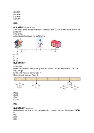 (A)1980 
(B)1979 
(C)1978 
(D)1981 
D14- 
QUESTÃO 35 (SARESP 2009) 
A distância entre a casa de Elias e sua escola é de 20 km. Para ir até a escola, ele 
passa por 
uma igreja. 
A igreja está localizada no quilômetro: 
A) 10 
B) 12 
C) 14 
D) 16 
QUESTÃO 36 
(SARESP 2009) 
Este é um desenho da rua em que moro. Minha casa é a de número 35 e a de 
meu amigo 
Paulo está indicada com a letra P. 
O numero da casa de Paulo é: 
(A) 38 
(B) 40 
(C) 45 
(D) 50 
D15- 
QUESTÃO 37(SAEP 2012) 
O algarismo que se encontra na ordem das centenas simples do número 2674 é 
o 
(A) 2 
(B) 6 
(C) 7 
 